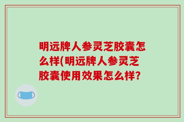 明远牌人参灵芝胶囊怎么样(明远牌人参灵芝胶囊使用效果怎么样？