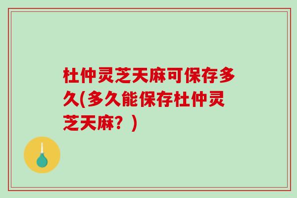 杜仲灵芝天麻可保存多久(多久能保存杜仲灵芝天麻？)