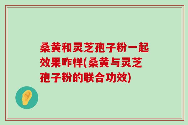 桑黄和灵芝孢子粉一起效果咋样(桑黄与灵芝孢子粉的联合功效) 桑黄和灵芝孢子粉一起效果咋样(桑黄与灵芝孢子粉的联合功效)