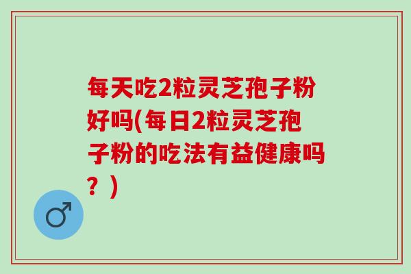 每天吃2粒灵芝孢子粉好吗(每日2粒灵芝孢子粉的吃法有益健康吗?) 每天吃2粒灵芝孢子粉好吗(每日2粒灵芝孢子粉的吃法有益健康吗?)