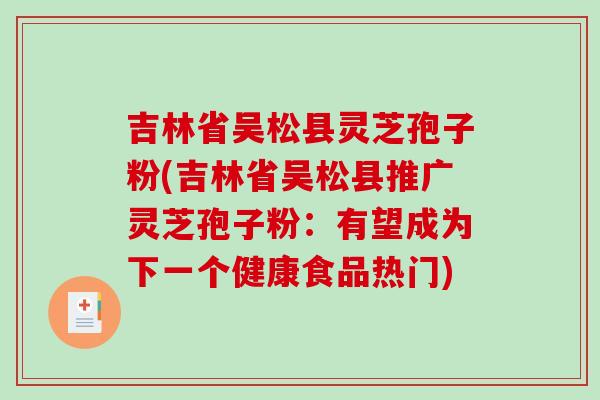 吉林省吴松县灵芝孢子粉(吉林省吴松县推广灵芝孢子粉：有望成为下一个健康食品热门)