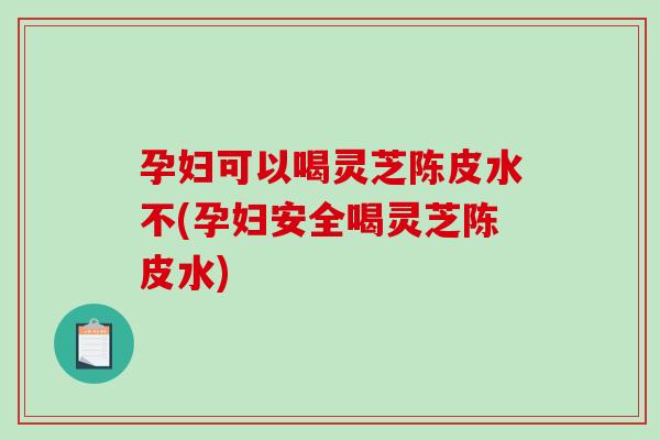 孕妇可以喝灵芝陈皮水不(孕妇安全喝灵芝陈皮水) 孕妇可以喝灵芝陈皮水不(孕妇安全喝灵芝陈皮水)