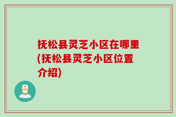 抚松县灵芝小区在哪里(抚松县灵芝小区位置介绍) 抚松县灵芝小区在哪里(抚松县灵芝小区位置介绍)