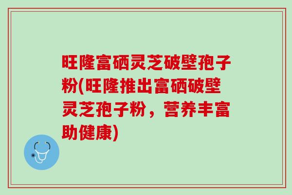 旺隆富硒灵芝破壁孢子粉(旺隆推出富硒破壁灵芝孢子粉,营养丰富助健康) 旺隆富硒灵芝破壁孢子粉(旺隆推出富硒破壁灵芝孢子粉,营养丰富助健康)