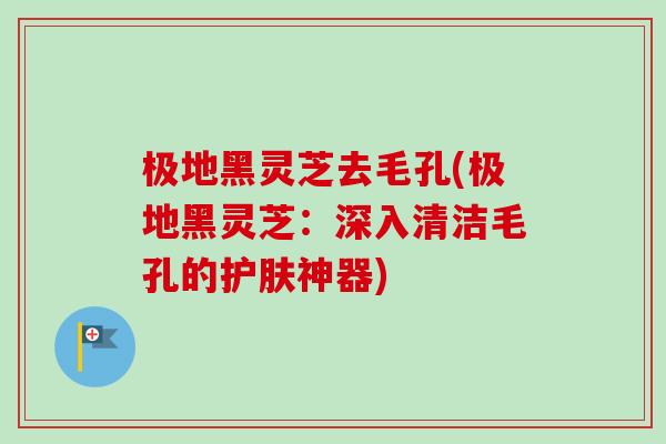 极地黑灵芝去毛孔(极地黑灵芝:深入清洁毛孔的护肤神器) 极地黑灵芝去毛孔(极地黑灵芝:深入清洁毛孔的护肤神器)