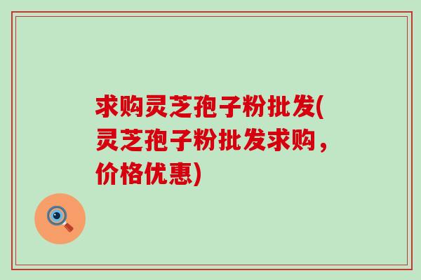 求购灵芝孢子粉批发(灵芝孢子粉批发求购,价格优惠) 求购灵芝孢子粉批发(灵芝孢子粉批发求购,价格优惠)