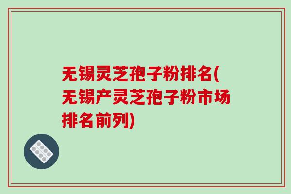 无锡灵芝孢子粉排名(无锡产灵芝孢子粉市场排名前列)