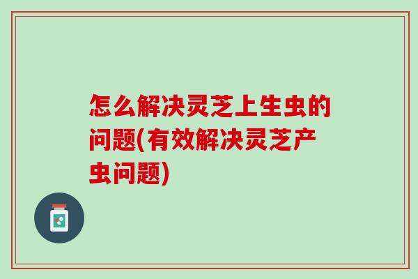怎么解决灵芝上生虫的问题(有效解决灵芝产虫问题) 怎么解决灵芝上生虫的问题(有效解决灵芝产虫问题)