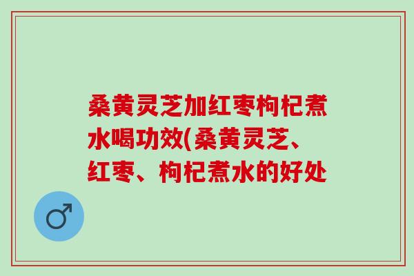 桑黄灵芝加红枣枸杞煮水喝功效(桑黄灵芝、红枣、枸杞煮水的好处 桑黄灵芝加红枣枸杞煮水喝功效(桑黄灵芝、红枣、枸杞煮水的好处