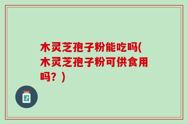 木灵芝孢子粉能吃吗(木灵芝孢子粉可供食用吗？)