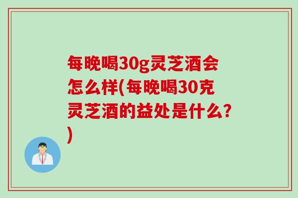 每晚喝30g灵芝酒会怎么样(每晚喝30克灵芝酒的益处是什么？)