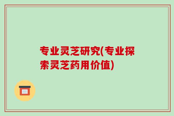 专业灵芝研究(专业探索灵芝药用价值)
