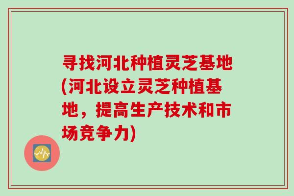 寻找河北种植灵芝基地(河北设立灵芝种植基地,提高生产技术和市场竞争力) 寻找河北种植灵芝基地(河北设立灵芝种植基地,提高生产技术和市场竞争力)