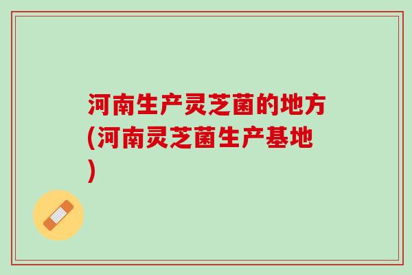 河南生产灵芝菌的地方(河南灵芝菌生产基地) 河南生产灵芝菌的地方(河南灵芝菌生产基地)