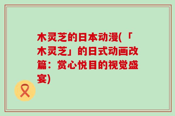 木灵芝的日本动漫(「木灵芝」的日式动画改篇：赏心悦目的视觉盛宴)