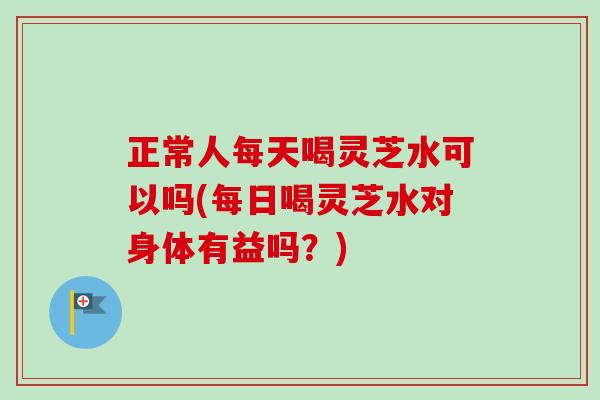 正常人每天喝灵芝水可以吗(每日喝灵芝水对身体有益吗?) 正常人每天喝灵芝水可以吗(每日喝灵芝水对身体有益吗?)