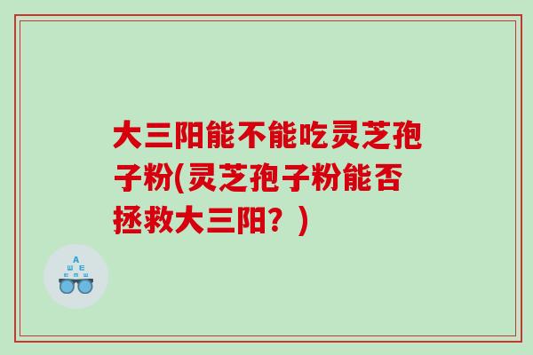 大三阳能不能吃灵芝孢子粉(灵芝孢子粉能否拯救大三阳?) 大三阳能不能吃灵芝孢子粉(灵芝孢子粉能否拯救大三阳?)