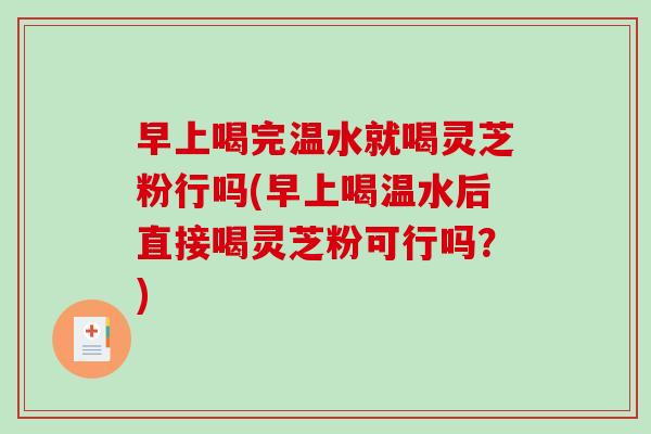 早上喝完温水就喝灵芝粉行吗(早上喝温水后直接喝灵芝粉可行吗?) 早上喝完温水就喝灵芝粉行吗(早上喝温水后直接喝灵芝粉可行吗?)