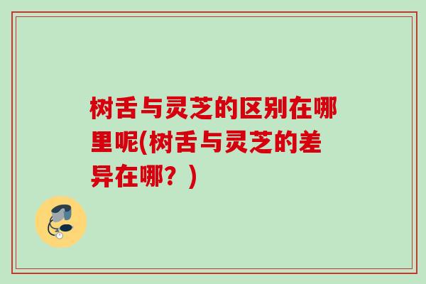 树舌与灵芝的区别在哪里呢(树舌与灵芝的差异在哪?) 树舌与灵芝的区别在哪里呢(树舌与灵芝的差异在哪?)