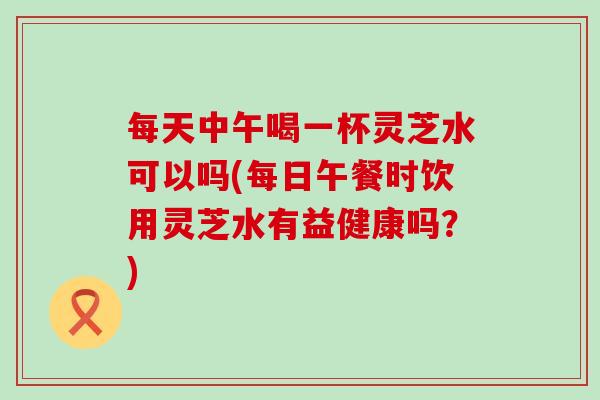 每天中午喝一杯灵芝水可以吗(每日午餐时饮用灵芝水有益健康吗?) 每天中午喝一杯灵芝水可以吗(每日午餐时饮用灵芝水有益健康吗?)
