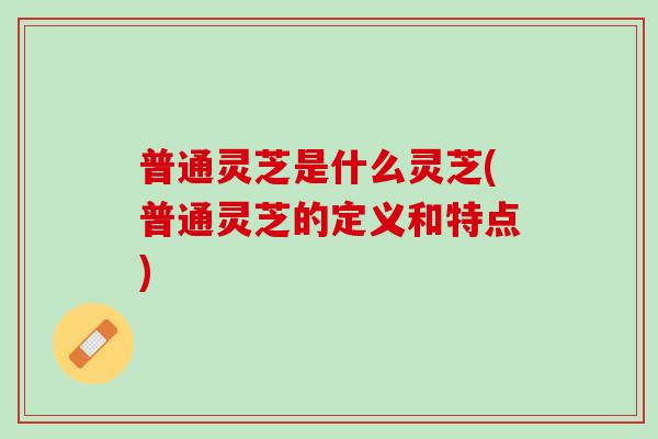 普通灵芝是什么灵芝(普通灵芝的定义和特点) 普通灵芝是什么灵芝(普通灵芝的定义和特点)