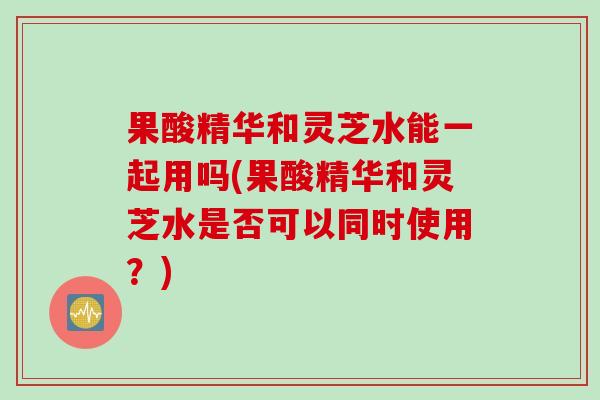 果酸精华和灵芝水能一起用吗(果酸精华和灵芝水是否可以同时使用？)