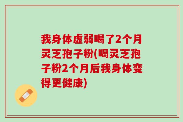 我身体虚弱喝了2个月灵芝孢子粉(喝灵芝孢子粉2个月后我身体变得更健康)