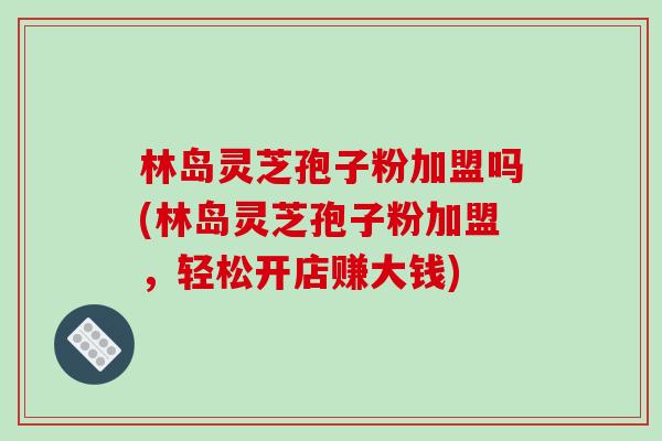 林岛灵芝孢子粉加盟吗(林岛灵芝孢子粉加盟,轻松开店赚大钱) 林岛灵芝孢子粉加盟吗(林岛灵芝孢子粉加盟,轻松开店赚大钱)