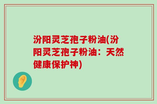 汾阳灵芝孢子粉油(汾阳灵芝孢子粉油:天然健康保护神) 汾阳灵芝孢子粉油(汾阳灵芝孢子粉油:天然健康保护神)