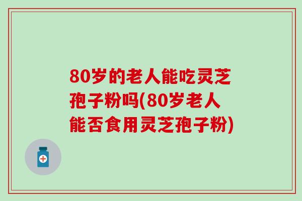 80岁的老人能吃灵芝孢子粉吗(80岁老人能否食用灵芝孢子粉)