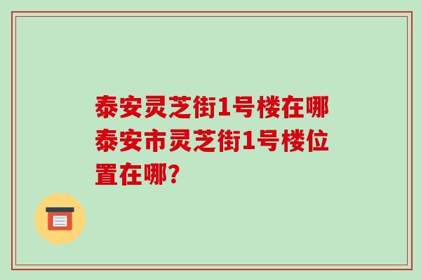泰安灵芝街1号楼在哪泰安市灵芝街1号楼位置在哪？