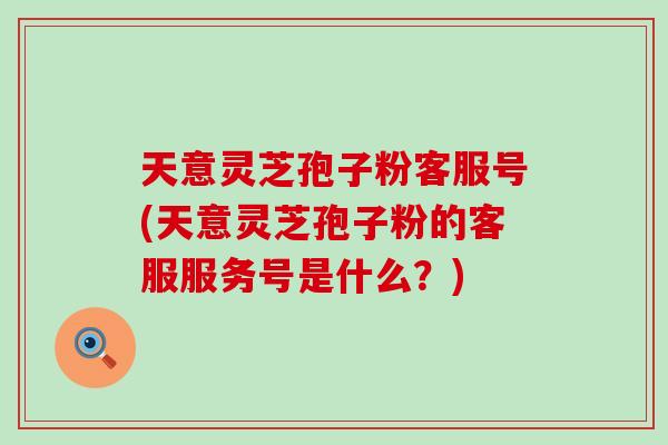 天意灵芝孢子粉客服号(天意灵芝孢子粉的客服服务号是什么?) 天意灵芝孢子粉客服号(天意灵芝孢子粉的客服服务号是什么?)