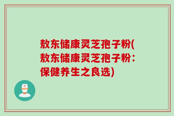 敖东储康灵芝孢子粉(敖东储康灵芝孢子粉:保健养生之良选) 敖东储康灵芝孢子粉(敖东储康灵芝孢子粉:保健养生之良选)