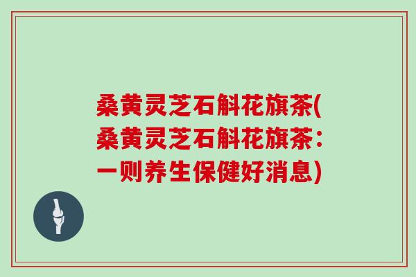 桑黄灵芝石斛花旗茶(桑黄灵芝石斛花旗茶:一则养生保健好消息) 桑黄灵芝石斛花旗茶(桑黄灵芝石斛花旗茶:一则养生保健好消息)