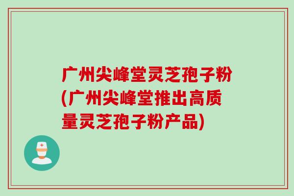广州尖峰堂灵芝孢子粉(广州尖峰堂推出高质量灵芝孢子粉产品) 广州尖峰堂灵芝孢子粉(广州尖峰堂推出高质量灵芝孢子粉产品)