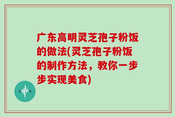广东高明灵芝孢子粉饭的做法(灵芝孢子粉饭的制作方法,教你一步步实现美食) 广东高明灵芝孢子粉饭的做法(灵芝孢子粉饭的制作方法,教你一步步实现美食)