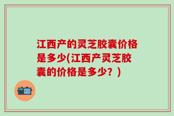 江西产的灵芝胶囊价格是多少(江西产灵芝胶囊的价格是多少?) 江西产的灵芝胶囊价格是多少(江西产灵芝胶囊的价格是多少?)