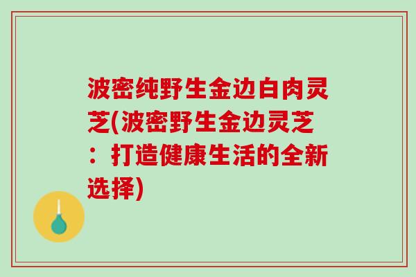 波密纯野生金边白肉灵芝(波密野生金边灵芝:打造健康生活的全新选择) 波密纯野生金边白肉灵芝(波密野生金边灵芝:打造健康生活的全新选择)