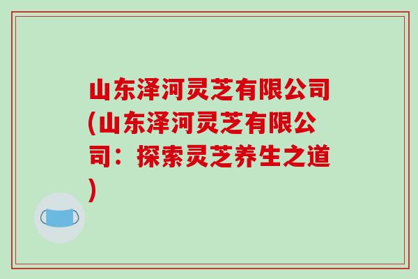 山东泽河灵芝有限公司(山东泽河灵芝有限公司:探索灵芝养生之道) 山东泽河灵芝有限公司(山东泽河灵芝有限公司:探索灵芝养生之道)