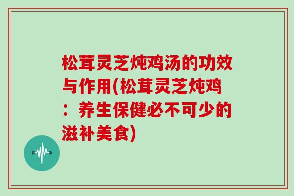 松茸灵芝炖鸡汤的功效与作用(松茸灵芝炖鸡:养生保健必不可少的滋补美食) 松茸灵芝炖鸡汤的功效与作用(松茸灵芝炖鸡:养生保健必不可少的滋补美食)