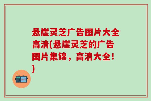 悬崖灵芝广告图片大全高清(悬崖灵芝的广告图片集锦,高清大全!) 悬崖灵芝广告图片大全高清(悬崖灵芝的广告图片集锦,高清大全!)