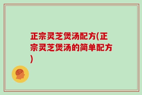 正宗灵芝煲汤配方(正宗灵芝煲汤的简单配方)
