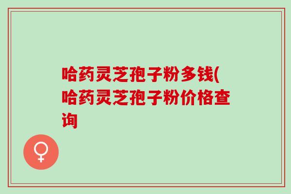 哈药灵芝孢子粉多钱(哈药灵芝孢子粉价格查询
