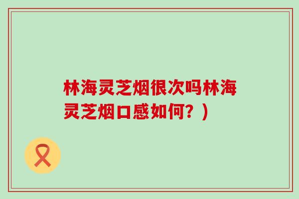 林海灵芝烟很次吗林海灵芝烟口感如何?) 林海灵芝烟很次吗林海灵芝烟口感如何?)