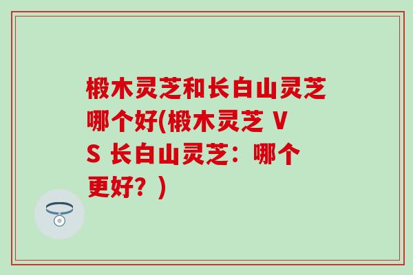 椴木灵芝和长白山灵芝哪个好(椴木灵芝 VS 长白山灵芝:哪个更好?) 椴木灵芝和长白山灵芝哪个好(椴木灵芝 VS 长白山灵芝:哪个更好?)