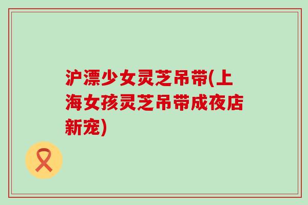 沪漂少女灵芝吊带(上海女孩灵芝吊带成夜店新宠) 沪漂少女灵芝吊带(上海女孩灵芝吊带成夜店新宠)
