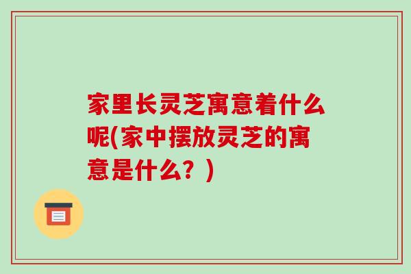家里长灵芝寓意着什么呢(家中摆放灵芝的寓意是什么?) 家里长灵芝寓意着什么呢(家中摆放灵芝的寓意是什么?)