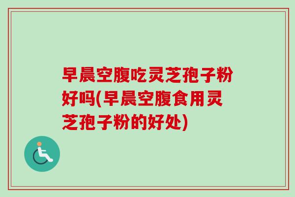 早晨空腹吃灵芝孢子粉好吗(早晨空腹食用灵芝孢子粉的好处) 早晨空腹吃灵芝孢子粉好吗(早晨空腹食用灵芝孢子粉的好处)