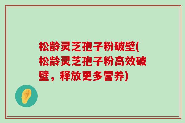 松龄灵芝孢子粉破壁(松龄灵芝孢子粉高效破壁，释放更多营养)