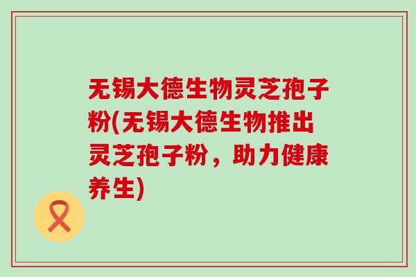 无锡大德生物灵芝孢子粉(无锡大德生物推出灵芝孢子粉,助力健康养生) 无锡大德生物灵芝孢子粉(无锡大德生物推出灵芝孢子粉,助力健康养生)